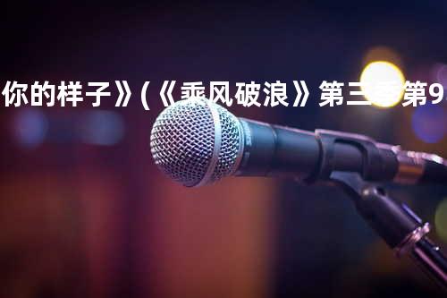 《你的样子》(《乘风破浪》第三季第9期)