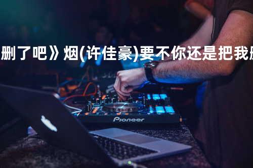 《删了吧 》烟(许佳豪) - 要不你还是把我删了吧