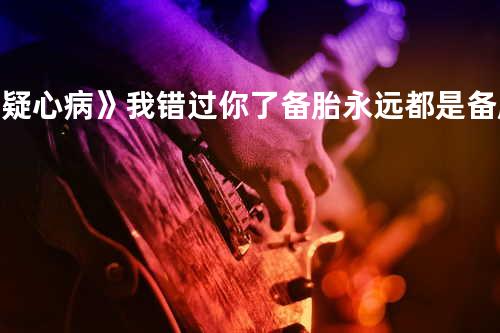 《疑心病》我错过你了.备胎永远都是备胎,无法当正常轮胎使用,就像你不喜欢我,只是吊着我.