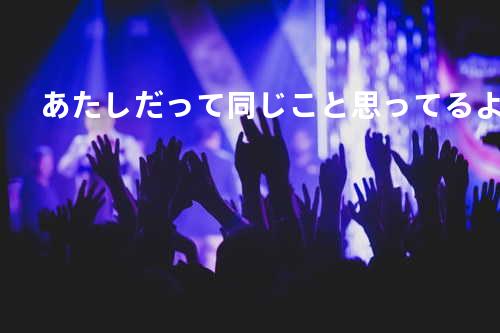 あたしだって同じこと思ってるよ