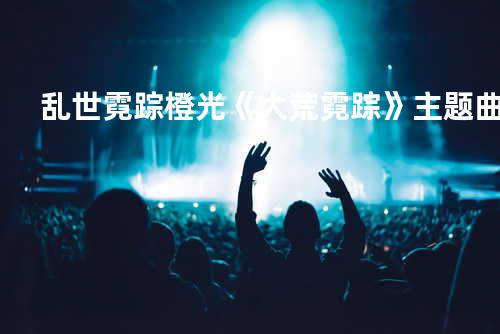 乱世霓踪-橙光《大荒霓踪》主题曲