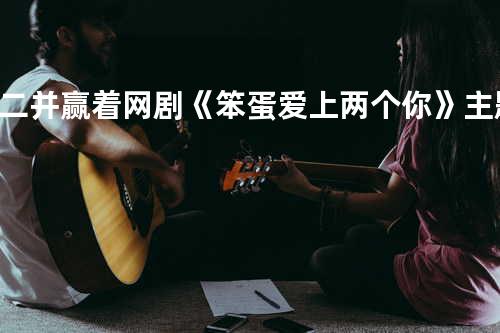 二并赢着 网剧《笨蛋爱上两个你》主题曲