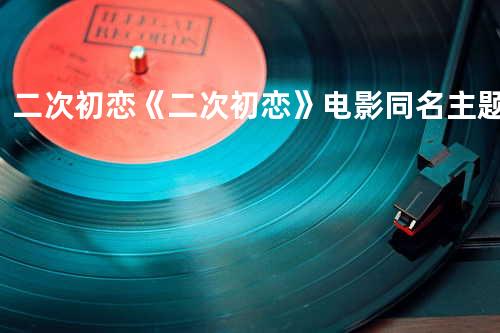 二次初恋《二次初恋》电影同名主题曲