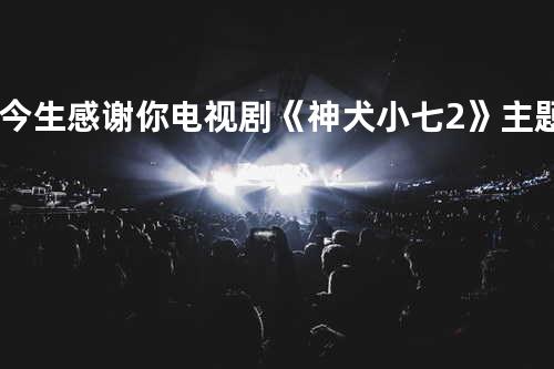 今生感谢你-电视剧《神犬小七2》主题曲