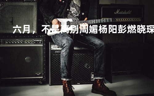 六月,不是离别 - 周媚&杨阳&彭燃&晓琛