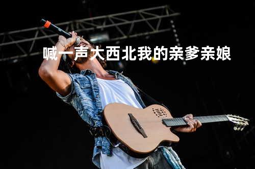 喊一声大西北我的亲爹亲娘