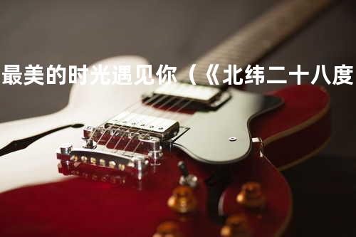 在最美的时光遇见你(《北纬二十八度》电影主题曲)