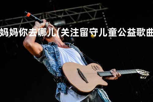 妈妈你去哪儿(关注留守儿童公益歌曲)