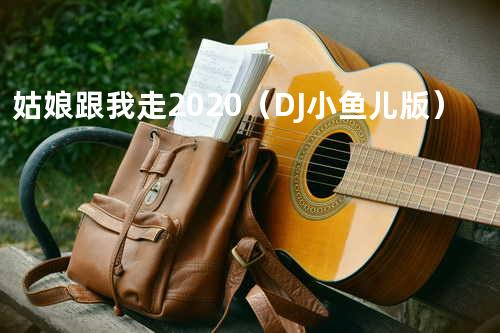 姑娘跟我走2020(DJ小鱼儿版)