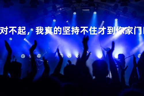 对不起,我真的坚持不住才到你家门口的