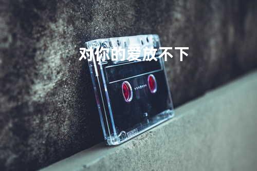 对你的爱放不下