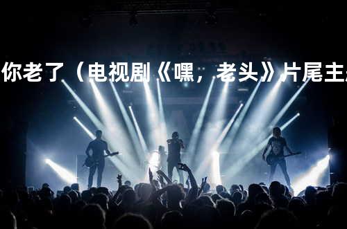 当你老了(电视剧《嘿,老头》片尾主题曲)