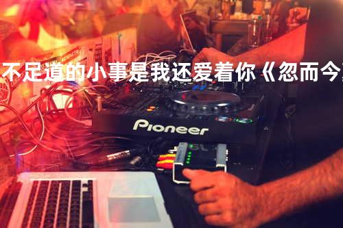 微不足道的小事是我还爱着你《忽而今夏》电视剧片尾曲