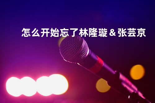 怎么开始忘了 - 林隆璇&张芸京