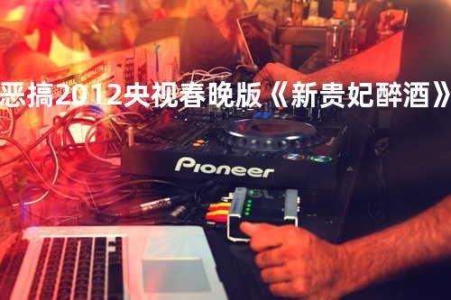 恶搞2012央视春晚版《新贵妃醉酒》