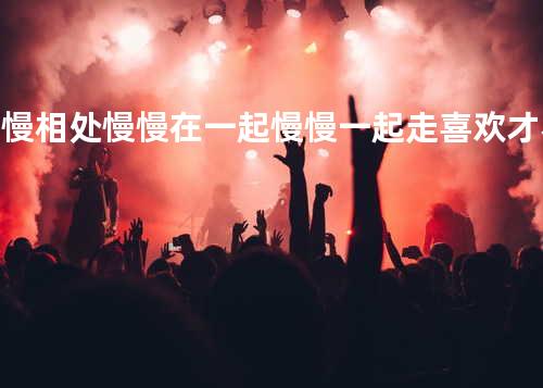 慢慢相处 慢慢在一起 慢慢一起走 喜欢才不是随随便便就可以开始和结束的事情.