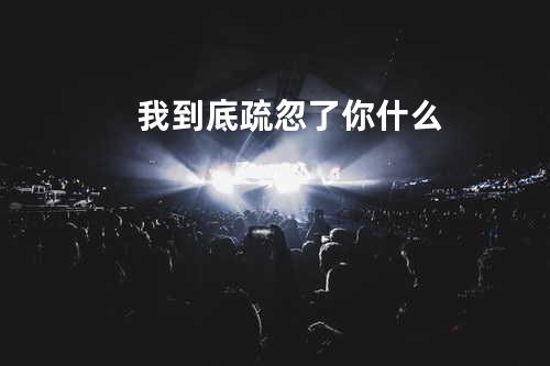 我到底疏忽了你什么