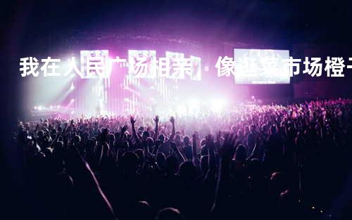 我在人民广场相亲,像逛菜市场 - 橙子