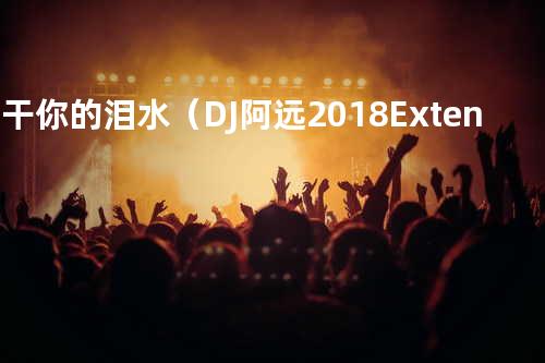 擦干你的泪水(DJ阿远 2018 Extended Mix)