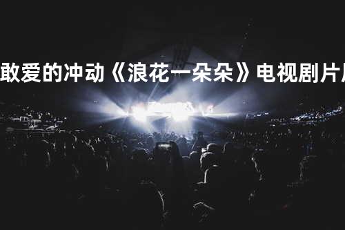 敢爱的冲动《浪花一朵朵》电视剧片尾曲