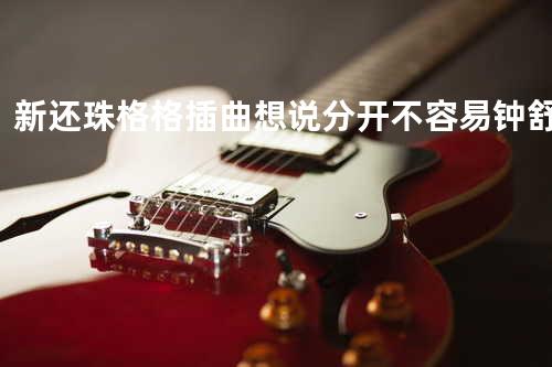 新还珠格格插曲 - 想说分开不容易 钟舒祺