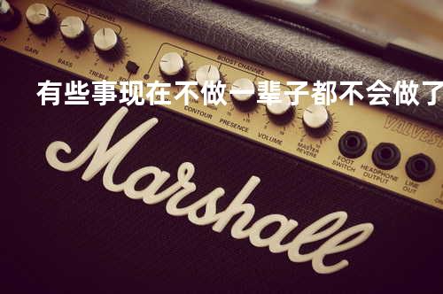 有些事现在不做 一辈子都不会做了