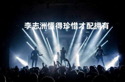 李志洲 - 懂得珍惜才配拥有