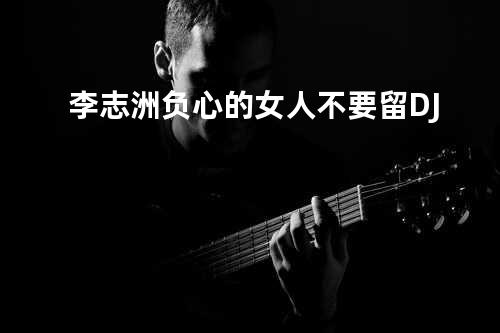 李志洲-负心的女人不要留 DJ