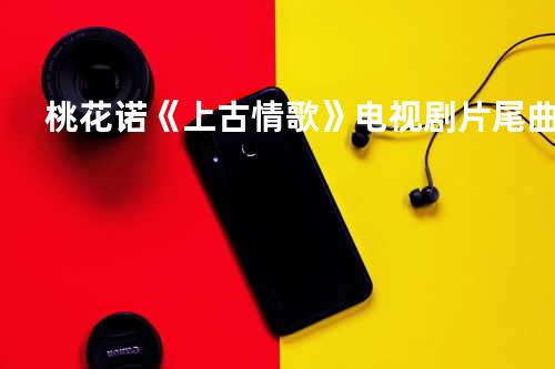 桃花诺《上古情歌》电视剧片尾曲