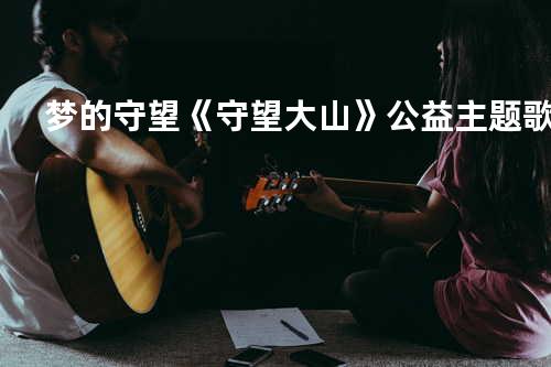 梦的守望 《守望大山》公益主题歌