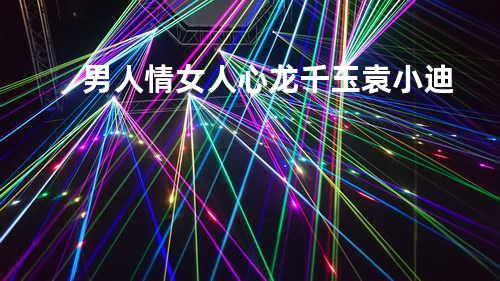 男人情女人心 - 龙千玉/袁小迪