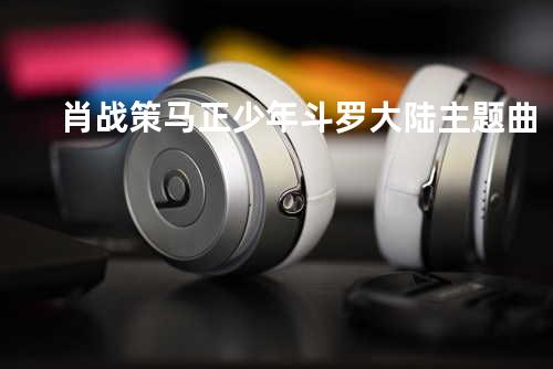 肖战 策马正少年-斗罗大陆主题曲