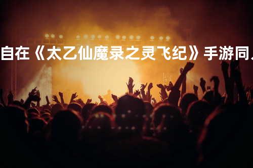 自在《太乙仙魔录之灵飞纪》手游同人曲