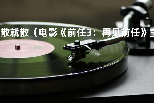 说散就散(电影《前任3:再见前任》主题曲) - 艾福杰尼&黄旭;&田羽生