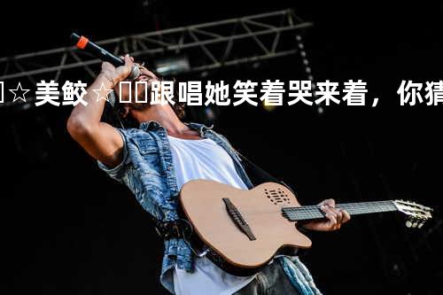 ꧁☞☆美鲛☆☜꧂ 跟唱 她笑着哭来着,你猜她怎么笑着哭来着