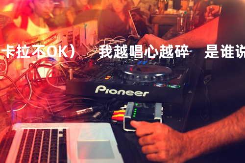 ( 卡拉 不OK ) 我越唱心越碎 是谁说过唱情歌就会不流泪