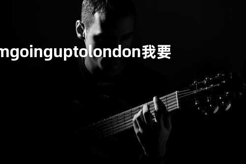 I’m going up to london 我要去伦敦
