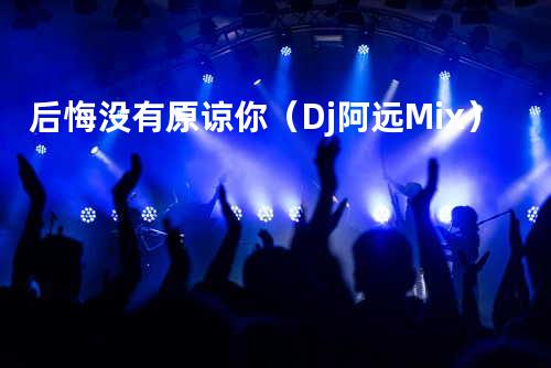后悔没有原谅你(Dj阿远 Mix)