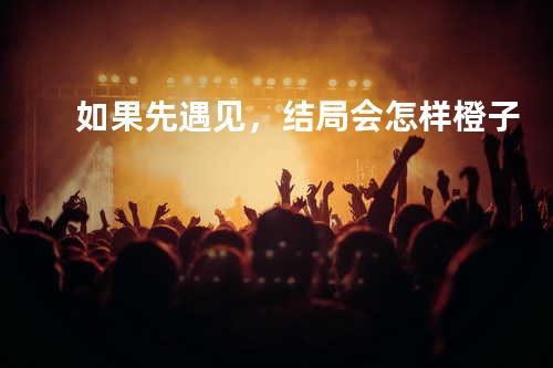 如果先遇见,结局会怎样 - 橙子